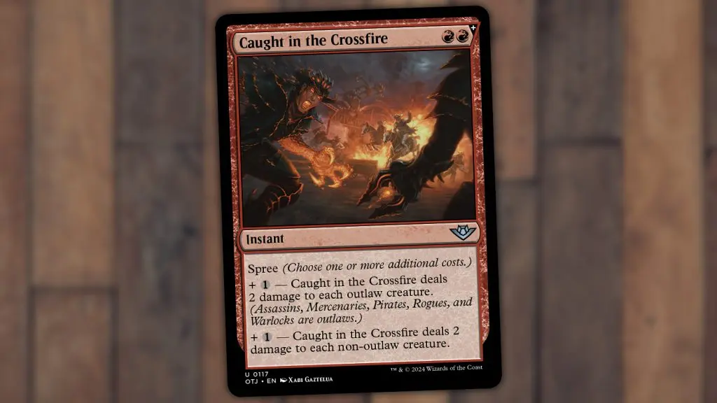 Caught in the Crossfire RR(+)
Instant

Spree (Choose one or more additional costs.)
+ 1 — Caught in the Crossfire deals 2 damage to each outlaw creature.
(Assassins, Mercenaries, Pirates, Rogues, and
Warlocks are outlaws.)
+ 1 - Caught in the Crossfire deals 2 damage to each non-outlaw creature.