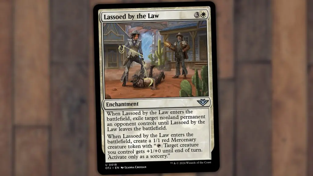 Lassoed by the Law, 3 & White
Enchantment
When Lassoed by the Law enters the battlefield, exile target nonland permanent an opponent controls until Lassoed by the Law leaves the battlefield.
When Lassoed by the Law enters the battlefield, create a 1/1 red Mercenary creature token with "Tap: Target creature you control gets +1/+0 until end of turn.
Activate only as a sorcery."